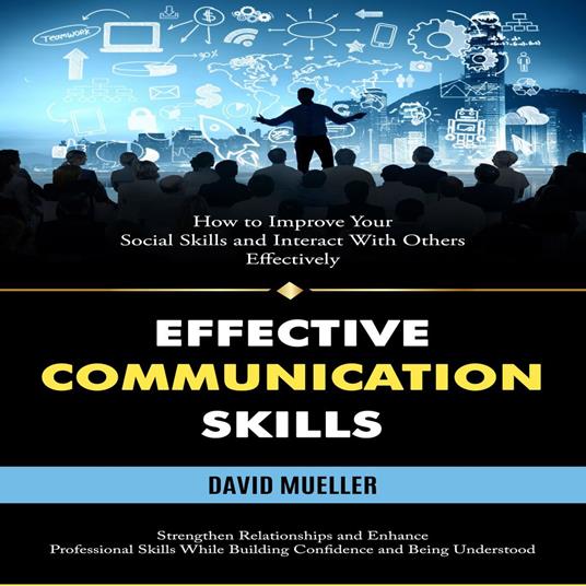 Effective Communication Skills: How to Improve Your Social Skills and Interact With Others Effectively (Strengthen Relationships and Enhance Professional Skills While Building Confidence and Being Understood)