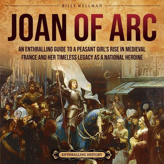 Joan of Arc: An Enthralling Guide to a Peasant Girl’s Rise in Medieval France and Her Timeless Legacy as a National Heroine