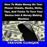 How To Make Money On Your Phone: Cheats, Hacks, Hints, Tips, And Tricks To Turn Your Device Into A Money Making Machine
