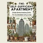 Self-Sufficient Apartment, The: Urban Homesteading Skills for Sustainable City Living