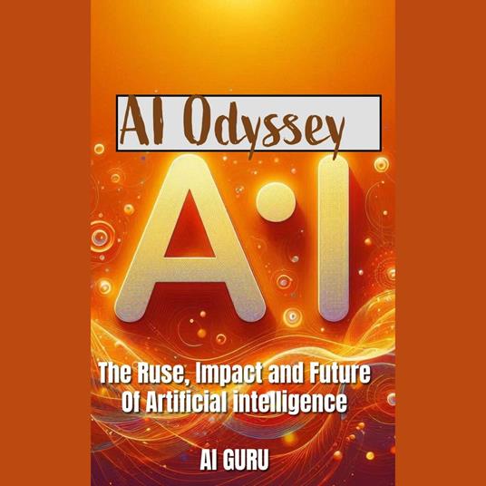 AI Odyssey: The Rise, Impact, and Future of Artificial Intelligence