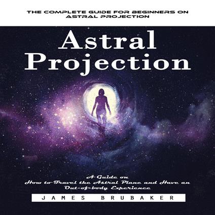 Astral Projection: The Complete Guide for Beginners on Astral Projection (A Guide on How to Travel the Astral Plane and Have an Out-of-body Experience)