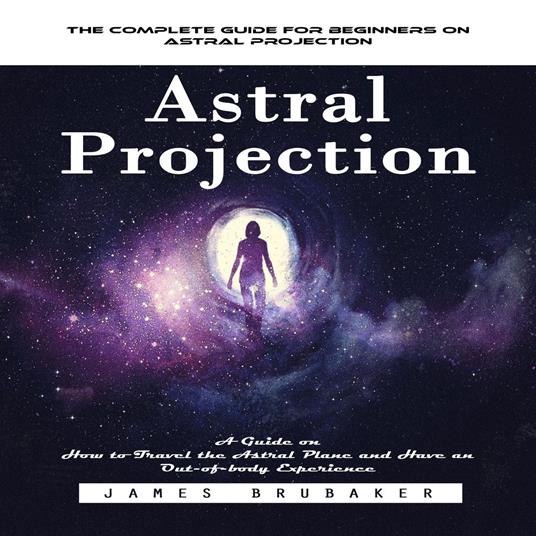 Astral Projection: The Complete Guide for Beginners on Astral Projection (A Guide on How to Travel the Astral Plane and Have an Out-of-body Experience)