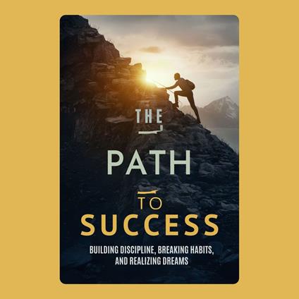 Path to Success, The: Building Discipline, Breaking Habits, and Realizing Dreams