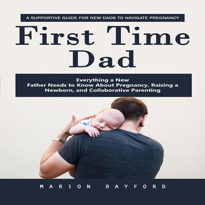 First Time Dad: A Supportive Guide for New Dads to Navigate Pregnancy (Everything a New Father Needs to Know About Pregnancy, Raising a Newborn, and Collaborative Parenting)