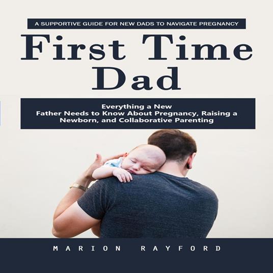 First Time Dad: A Supportive Guide for New Dads to Navigate Pregnancy (Everything a New Father Needs to Know About Pregnancy, Raising a Newborn, and Collaborative Parenting)