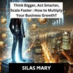 Think Bigger, Act Smarter, Scale Faster: How to Multiply Your Business Growth