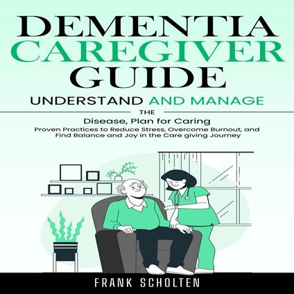 Dementia Caregiver Guide: Understand and Manage the Disease, Plan for Caring (Proven Practices to Reduce Stress, Overcome Burnout, and Find Balance and Joy in the Care giving Journey)