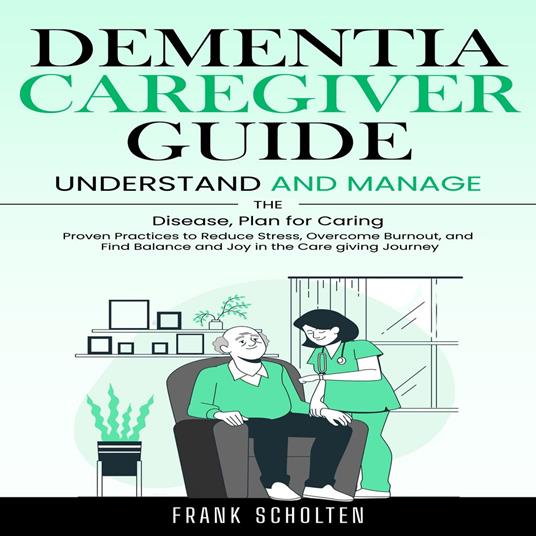 Dementia Caregiver Guide: Understand and Manage the Disease, Plan for Caring (Proven Practices to Reduce Stress, Overcome Burnout, and Find Balance and Joy in the Care giving Journey)