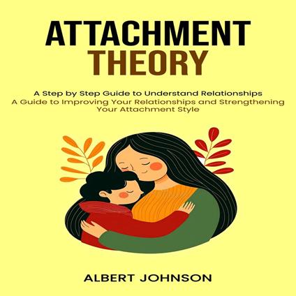 Attachment Theory: A Step by Step Guide to Understand Relationships (A Guide to Improving Your Relationships and Strengthening Your Attachment Style)