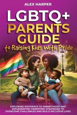 LGBTQ+ Parents Guide to Raising Kids With Pride: Exploring Pathways to Parenthood and Implementing Parenting Strategies to Overcome Challenges and Build Inclusive Lives - Alex Harper - cover