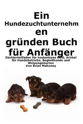Ein Hundezuchtunternehmen gründen Buch für Anfänger: Leitfaden für Züchter zu kostenlosem Geld, Hundegeschäftsartikeln, Diensthunden und der Geburt von Welpen - Brian Mahoney - cover