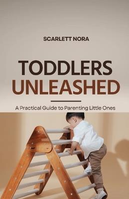 Toddlers Unleashed: A Practical Guide to Parenting Little Ones - Scarlett Nora - cover