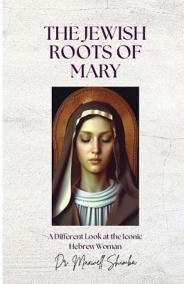 The Jewish Roots of Mary: A Different Look at the Iconic Hebrew Woman - Maxwell Shimba - cover