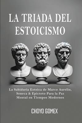 La Triada del Estoicismo: La Sabiduria Estoica de Marco Aurelio, Seneca & Epicteto Para la Paz Mental en Tiempos Modernos - Choyo Gomex - cover