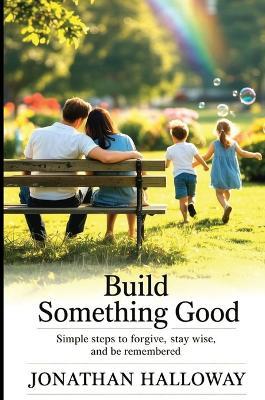 Build Something Good: Simple Steps To Forgive, Stay Wise And Be Remembered - Jonathan Halloway - cover