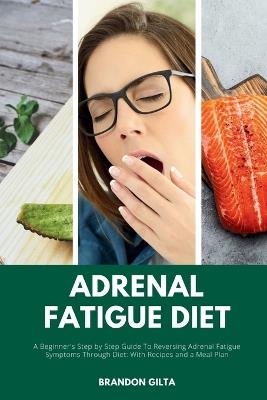 Adrenal Fatigue Diet: A Beginner's Step-by-Step Guide to Reversing Adrenal Fatigue Symptoms Through Diet: With Recipes and a Meal Plan - Brandon Gilta - cover