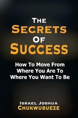 The Secrets of Success: How to Move from Where You Are to Where You Want to Be - Israel Joshua Chukwubueze - cover