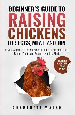 Beginner's Guide to Raising Chickens for Eggs, Meat, and Joy: How to Select the Perfect Breed, Construct the Ideal Coop, Reduce Costs, and Raise a Healthy Flock - Charlotte Walsh - cover