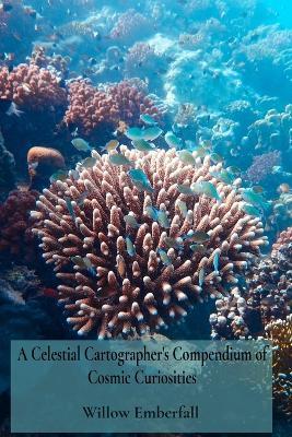 A Celestial Cartographer's Compendium of Cosmic Curiosities: An Intimate Exploration of Coral Biology, Marine Ecosystem Dynamics, and Environmental Restoration Efforts - Willow Emberfall - cover