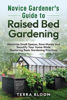 Novice Gardener's Guide to Raised Bed Gardening: Maximize Small Spaces, Save Money, and Beautify Your Home While Mastering Basic Gardening Practices - Terra Bloom - cover