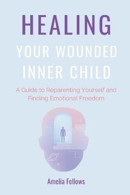 Healing Your Wounded Inner Child: A Guide to Reparenting Yourself and Finding Emotional Freedom - Amelia Fellows - cover