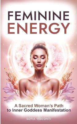 Feminine Energy: A Sacred Woman's Path To Inner Goddess Manifestation - Sofia Visconti - cover