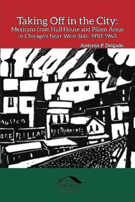 Taking Off in the City: Mexicans from Hull House and Pilsen Areas in Chicago's Near West Side, 1910-1960 - Antonio P Delgado - cover