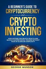 A Beginner's Guide to Cryptocurrency and Crypto Investing: How Anyone Can Unlock Wealth and Quickly Master Digital Trading Without Fear of Scams or Complexity