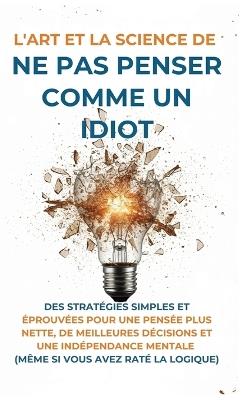 L'Art Et la Science de Ne Pas Penser Comme un Idiot: Des Stratégies Simples et Éprouvées pour une Pensée Plus Nette, de Meilleures Décisions et une Indépendance Mentale (Même Si Vous Avez Raté La Logique) - Harvey McGarry - cover