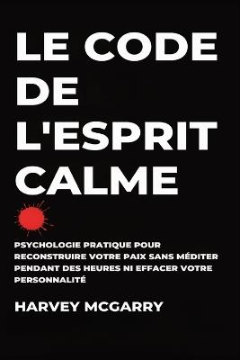 Le Code de L'Esprit Calme: Psychologie Pratique pour Reconstruire Votre Paix Sans Méditer pendant des Heures ni Effacer Votre Personnalité - Harvey McGarry - cover