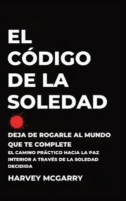 El Código de la Soledad: Deja de Rogarle al Mundo que Te Complete: El Camino Práctico hacia la Paz Interior a Través de la Soledad Decidida - Harvey McGarry - cover