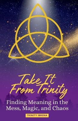 Take It From Trinity Finding Meaning in the Mess, Magic, and Chaos: Finding Meaning in the Mess, Magic, and Chaos - Trinity Ibrena - cover