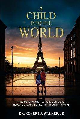 A Child Into The World: A Guide to Making Your Kids Confident, Independent, and Self-Reliant Through Traveling - Robert J Walker - cover