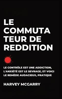 Le Commutateur de Reddition: Le Contrôle Est une Dépendance, L'Anxiété Est le Retrait, et C'Est le Remède Audacieux et Pratique - Harvey McGarry - cover