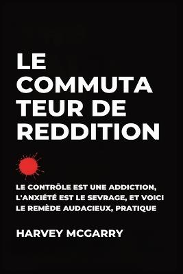 Le Commutateur de Reddition: Le Contrôle Est une Dépendance, L'Anxiété Est le Retrait, et C'Est le Remède Audacieux et Pratique - Harvey McGarry - cover