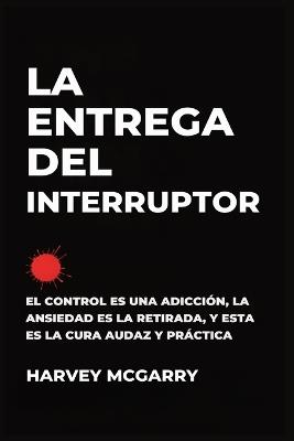 La Entrega Del Interruptor: El Control Es una Adicción, la Ansiedad Es la Retirada, y Este Es el de la Negrita, la Práctica de la Cura - Harvey McGarry - cover