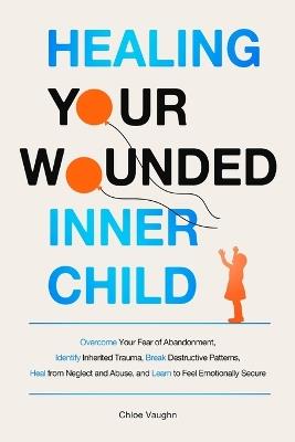Healing Your Wounded Inner Child Overcome Your Fear of Abandonment, Identify Inherited Trauma, Break Destructive Patterns, Heal From Neglect and Abuse, and Learn to Feel Emotionally Secure - Chloe Vaughn - cover