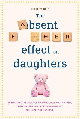 The Absent Father Effect on Daughters Understand the Impact of Growing up Without a Father, Overcome the Legacy of Father Neglect, and Heal Father Wounds - Chloe Vaughn - cover
