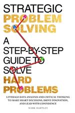 Strategic Problem Solving: A Step-by-Step Guide to Solve Hard Problems: Leverage Data Analysis and Critical Thinking to Make Smart Decisions, Drive Innovation, and Lead with Confidence