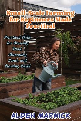 Small-Scale Farming for Beginners Made Practical: Practical Skills for Growing Food, Managing Land, and Starting Small - Alden Marwick - cover