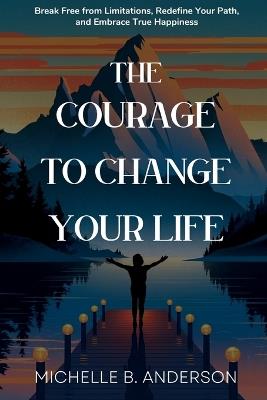 The Courage to Change Your Life: Break Free from Limitations, Redefine Your Path, and Embrace True Happiness - Michelle B Anderson - cover