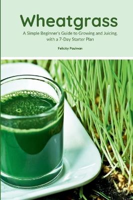 Wheatgrass: A Simple Beginner's Guide to Growing and Juicing, with a 7-Day Starter Plan - Felicity Paulman - cover