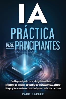 IA práctica para principiantes: Desbloquea el poder de la inteligencia artificial con herramientas sencillas para aumentar la productividad, ahorrar tiempo y tomar decisiones más inteligentes en la vida cotidiana - Paco Barker - cover