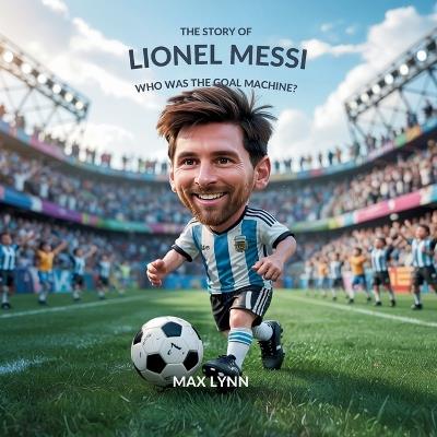 The Story of Lionel Messi: Who Was the Goal Machine? - Max Lynn - cover