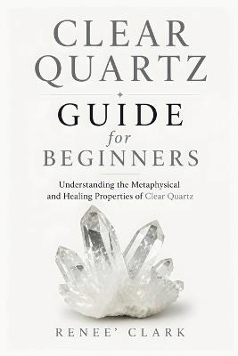 Clear Quartz Guide for Beginners: Understanding the Metaphysical and Healing Properties of Clear Quartz - Renee' Clark,Roggie Clark - cover