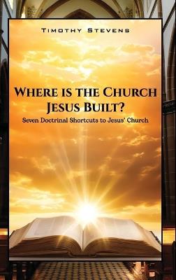 Where is the Church Jesus Built?: Seven Doctrinal Shortcuts to Jesus' Church - Timothy Stevens - cover