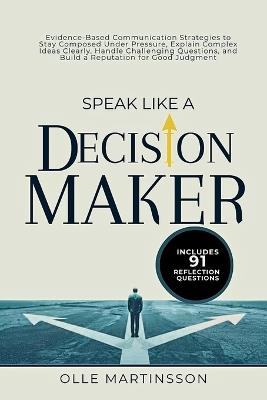 Speak Like a Decision-Maker: Evidence-Based Communication Strategies to Stay Composed Under Pressure, Explain Complex Ideas Clearly, Handle Challenging Questions, and Build a Reputation for Good Judgment - Olle Martinsson - cover