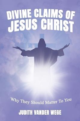 The Divine Claims Of Jesus Christ: Why They Should Matter To You - Judith Vander Wege - cover