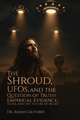 The Shroud, UFOS, and The Question of Truth: Empirical Evidence, Faith, and The Future of Belief - Adam Gauthier - cover